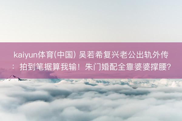 kaiyun体育(中国) 吴若希复兴老公出轨外传：拍到笔据算我输！朱门婚配全靠婆婆撑腰？