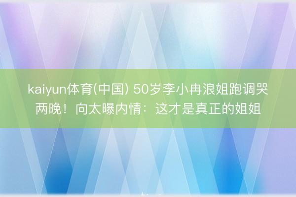 kaiyun体育(中国) 50岁李小冉浪姐跑调哭两晚!向太曝内情:这才是真正的姐姐