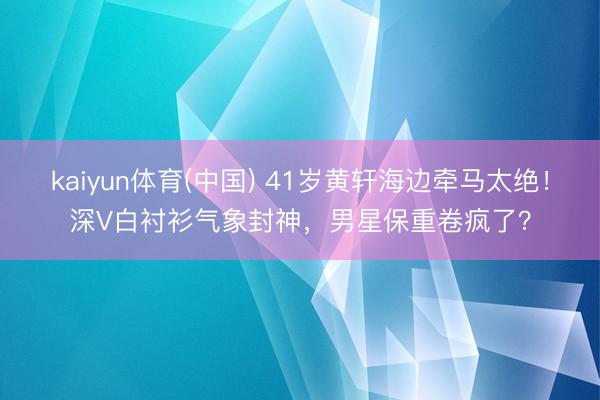 kaiyun体育(中国) 41岁黄轩海边牵马太绝!深V白衬衫气象封神,男星保重卷疯了?