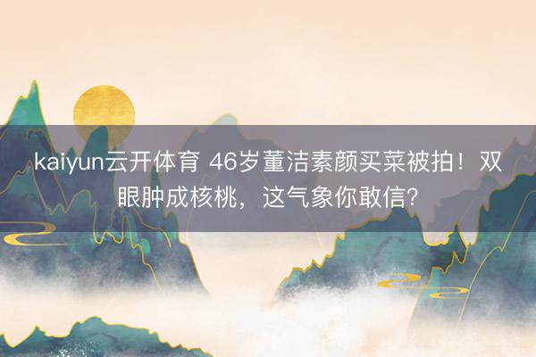 kaiyun云开体育 46岁董洁素颜买菜被拍!双眼肿成核桃,这气象你敢信?