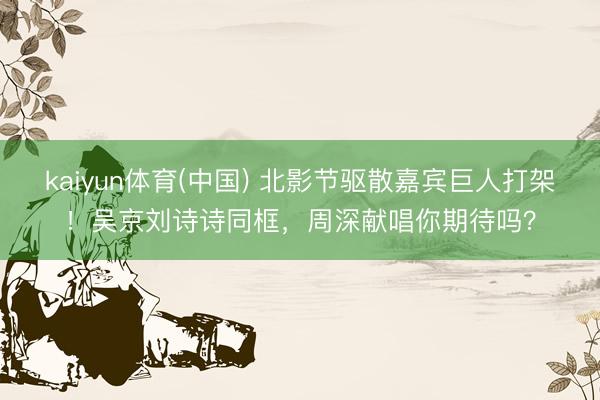 kaiyun体育(中国) 北影节驱散嘉宾巨人打架!吴京刘诗诗同框,周深献唱你期待吗?