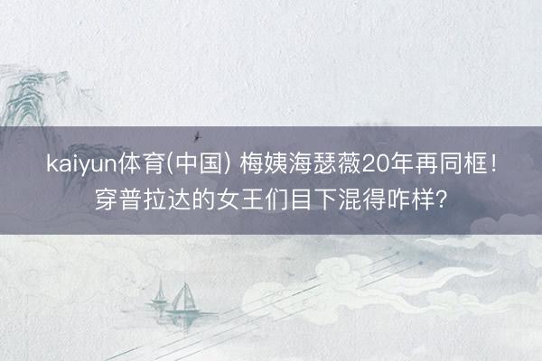 kaiyun体育(中国) 梅姨海瑟薇20年再同框！穿普拉达的女王们目下混得咋样？