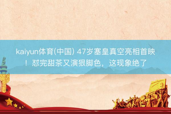 kaiyun体育(中国) 47岁塞皇真空亮相首映！怼完甜茶又演狠脚色，这现象绝了