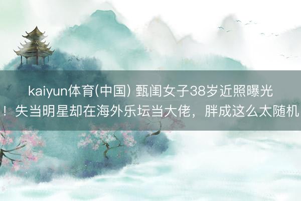 kaiyun体育(中国) 甄闺女子38岁近照曝光!失当明星却在海外乐坛当大佬,胖成这么太随机