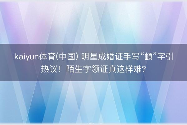 kaiyun体育(中国) 明星成婚证手写“頔”字引热议！陌生字领证真这样难？