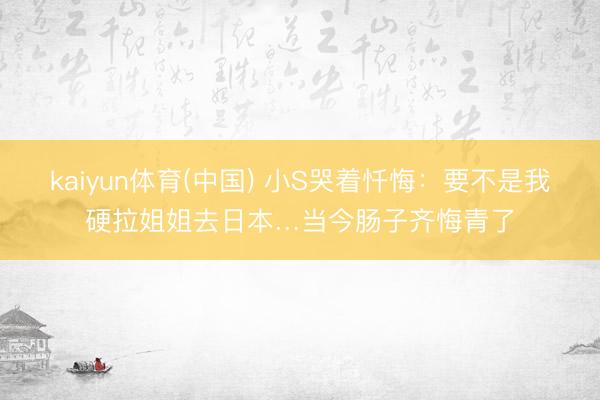 kaiyun体育(中国) 小S哭着忏悔：要不是我硬拉姐姐去日本…当今肠子齐悔青了