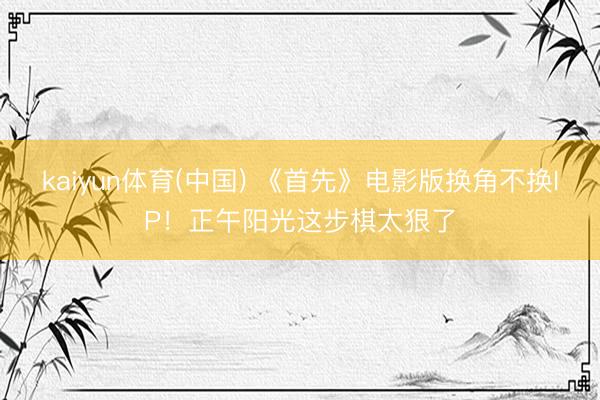 kaiyun体育(中国) 《首先》电影版换角不换IP!正午阳光这步棋太狠了