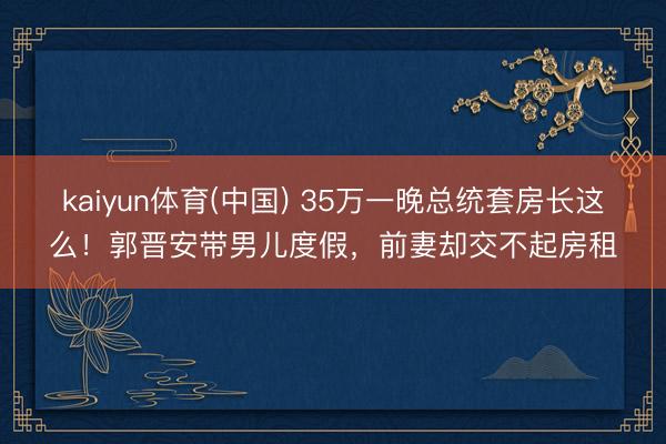 kaiyun体育(中国) 35万一晚总统套房长这么！郭晋安带男儿度假，前妻却交不起房租