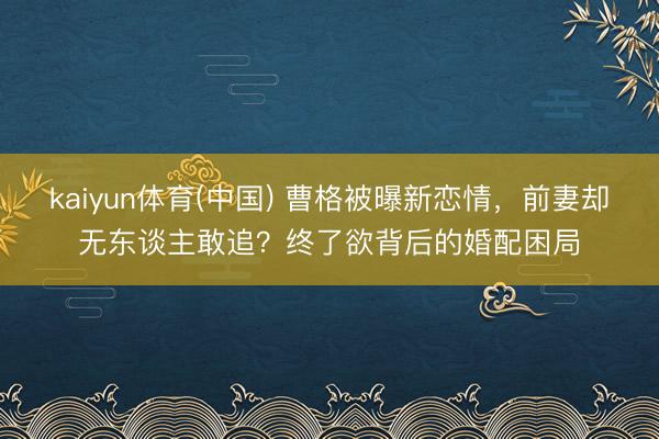 kaiyun体育(中国) 曹格被曝新恋情，前妻却无东谈主敢追？终了欲背后的婚配困局