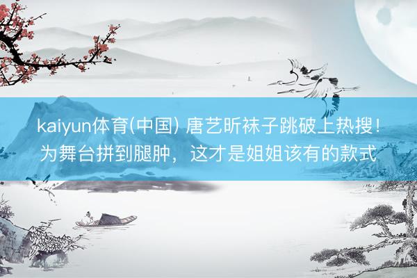 kaiyun体育(中国) 唐艺昕袜子跳破上热搜！为舞台拼到腿肿，这才是姐姐该有的款式
