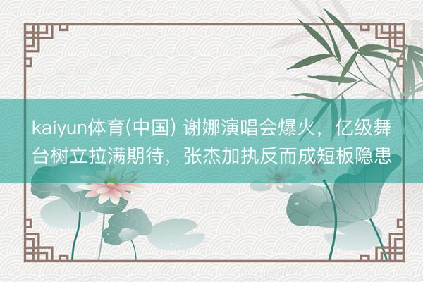 kaiyun体育(中国) 谢娜演唱会爆火,亿级舞台树立拉满期待,张杰加执反而成短板隐患