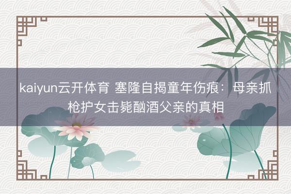 kaiyun云开体育 塞隆自揭童年伤痕：母亲抓枪护女击毙酗酒父亲的真相