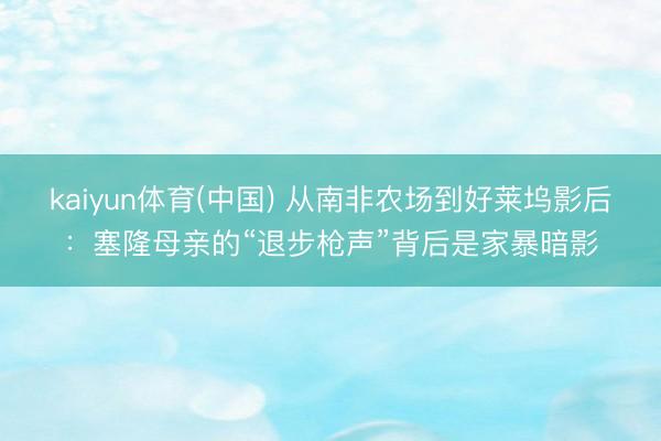 kaiyun体育(中国) 从南非农场到好莱坞影后:塞隆母亲的“退步枪声”背后是家暴暗影