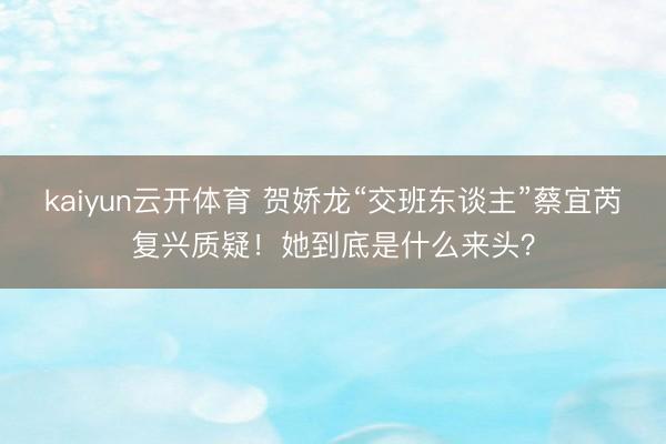 kaiyun云开体育 贺娇龙“交班东谈主”蔡宜芮复兴质疑！她到底是什么来头？