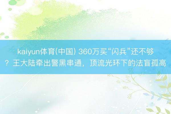kaiyun体育(中国) 360万买“闪兵”还不够？王大陆牵出警黑串通，顶流光环下的法盲孤高