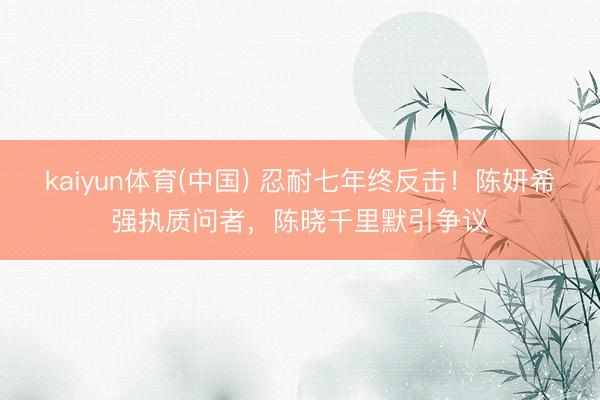 kaiyun体育(中国) 忍耐七年终反击！陈妍希强执质问者，陈晓千里默引争议