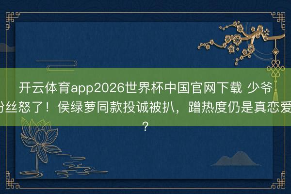 开云体育app2026世界杯中国官网下载 少爷粉丝怒了！侯绿萝同款投诚被扒，蹭热度仍是真恋爱？