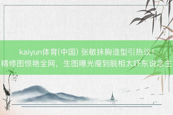 kaiyun体育(中国) 张敏抹胸造型引热议!精修图惊艳全网,生图曝光瘦到脱相太吓东说念主