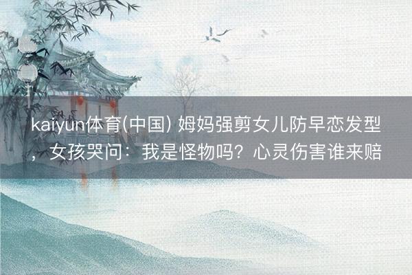 kaiyun体育(中国) 姆妈强剪女儿防早恋发型,女孩哭问:我是怪物吗?心灵伤害谁来赔