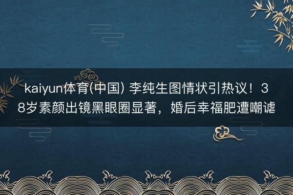 kaiyun体育(中国) 李纯生图情状引热议！38岁素颜出镜黑眼圈显著，婚后幸福肥遭嘲谑
