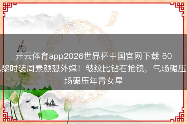 开云体育app2026世界杯中国官网下载 60岁巩俐巴黎时装周素颜怼外媒！皱纹比钻石抢镜，气场碾压年青女星