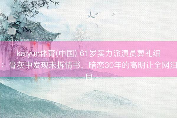 kaiyun体育(中国) 61岁实力派演员葬礼细节:骨灰中发现未拆情书,暗恋30年的高明让全网泪目
