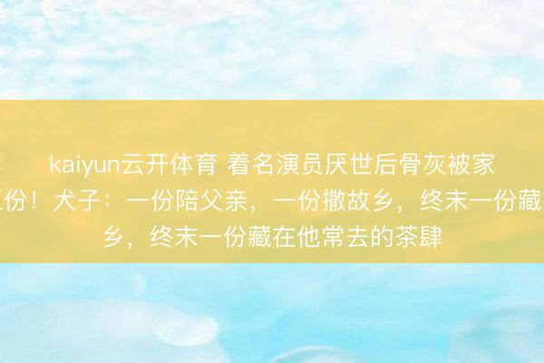 kaiyun云开体育 着名演员厌世后骨灰被家东说念主分红三份！犬子：一份陪父亲，一份撒故乡，终末一份藏在他常去的茶肆