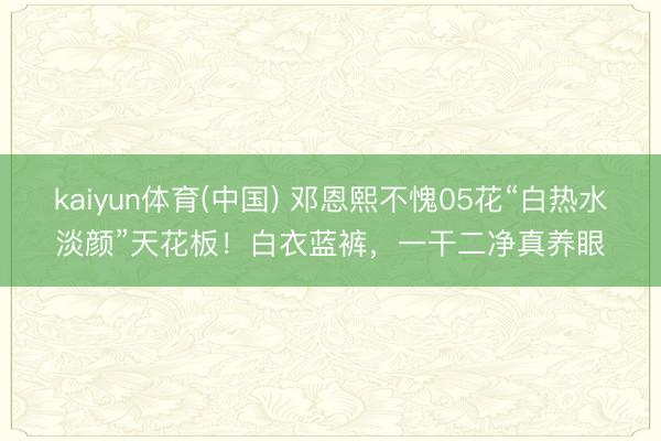 kaiyun体育(中国) 邓恩熙不愧05花“白热水淡颜”天花板！白衣蓝裤，一干二净真养眼