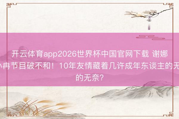 开云体育app2026世界杯中国官网下载 谢娜李小冉节目破不和！10年友情藏着几许成年东谈主的无奈？