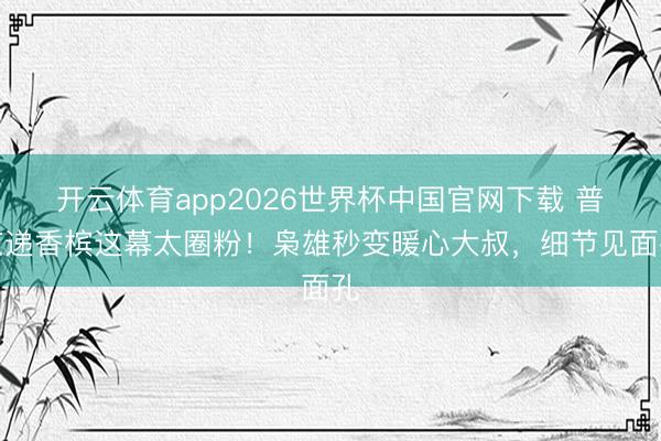 开云体育app2026世界杯中国官网下载 普京递香槟这幕太圈粉！枭雄秒变暖心大叔，细节见面孔