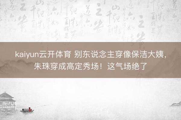 kaiyun云开体育 别东说念主穿像保洁大姨，朱珠穿成高定秀场！这气场绝了