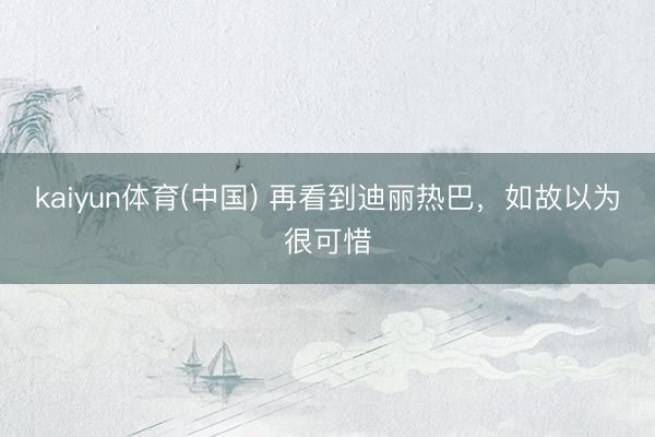 kaiyun体育(中国) 再看到迪丽热巴，如故以为很可惜