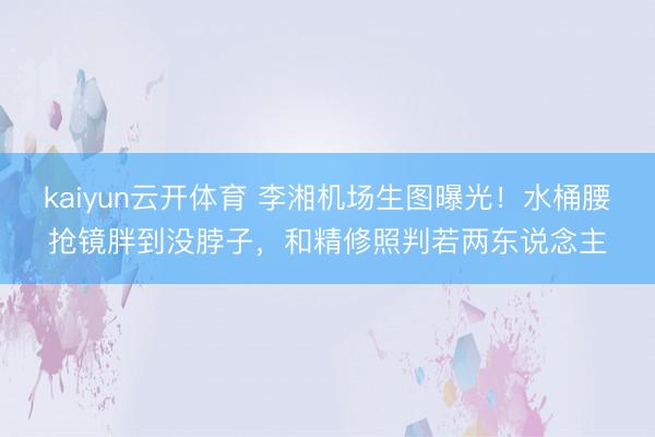 kaiyun云开体育 李湘机场生图曝光!水桶腰抢镜胖到没脖子,和精修照判若两东说念主