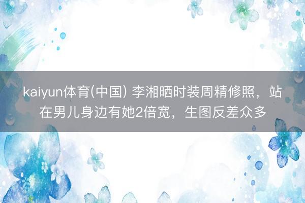 kaiyun体育(中国) 李湘晒时装周精修照，站在男儿身边有她2倍宽，生图反差众多