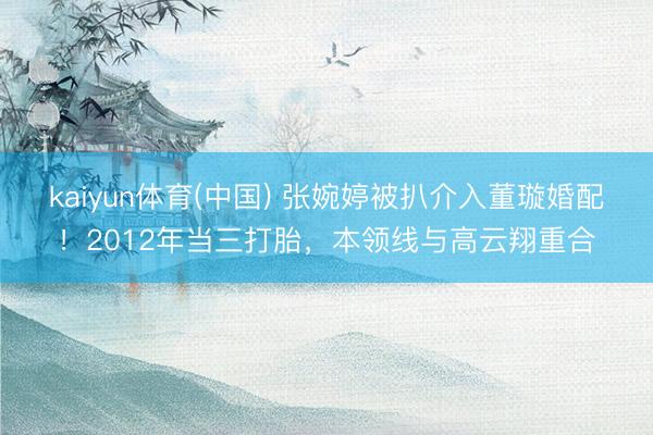 kaiyun体育(中国) 张婉婷被扒介入董璇婚配!2012年当三打胎,本领线与高云翔重合