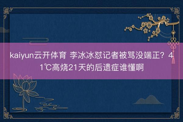 kaiyun云开体育 李冰冰怼记者被骂没端正？41℃高烧21天的后遗症谁懂啊