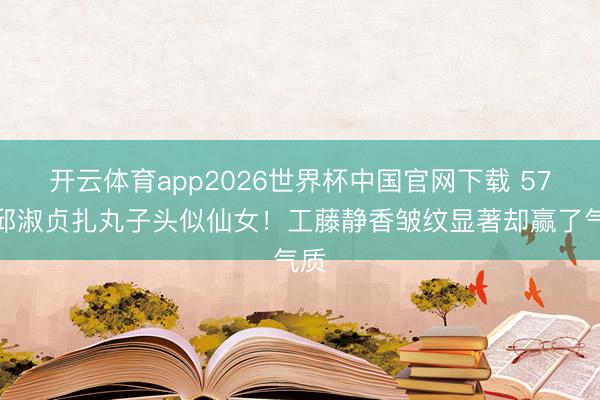 开云体育app2026世界杯中国官网下载 57岁邱淑贞扎丸子头似仙女！工藤静香皱纹显著却赢了气质
