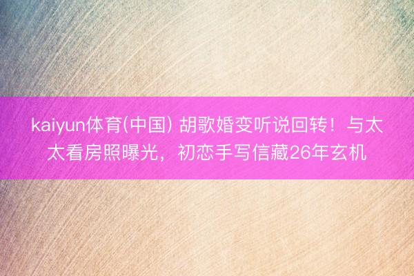 kaiyun体育(中国) 胡歌婚变听说回转！与太太看房照曝光，初恋手写信藏26年玄机