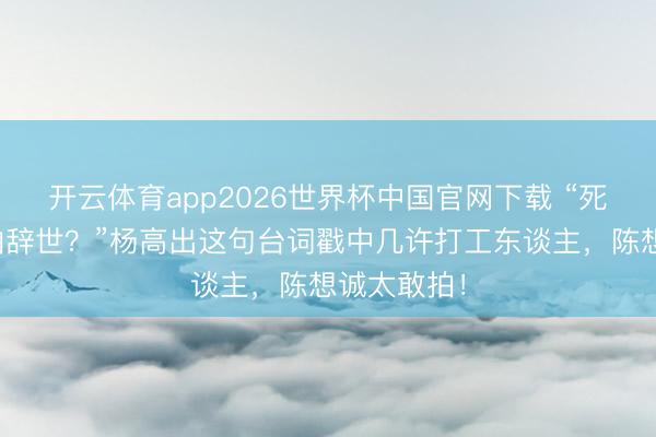 开云体育app2026世界杯中国官网下载 “死都不怕还怕辞世?”杨高出这句台词戳中几许打工东谈主,陈想诚太敢拍!