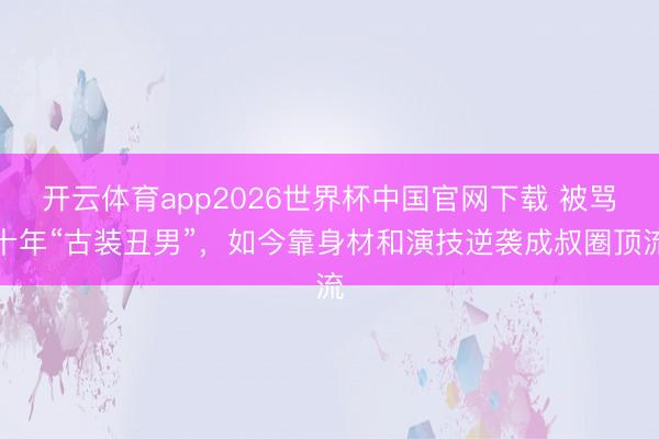 开云体育app2026世界杯中国官网下载 被骂十年“古装丑男”,如今靠身材和演技逆袭成叔圈顶流