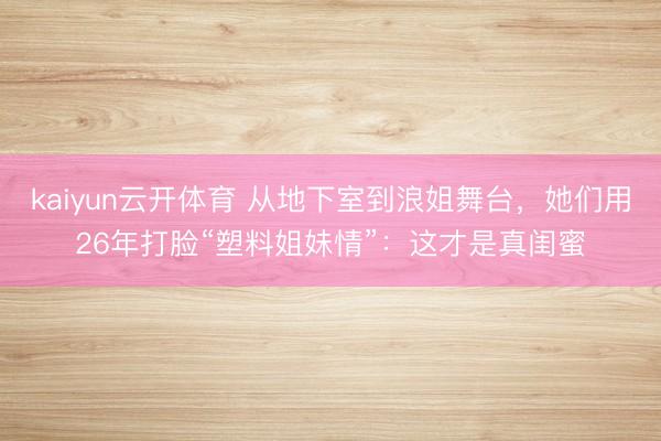 kaiyun云开体育 从地下室到浪姐舞台，她们用26年打脸“塑料姐妹情”：这才是真闺蜜