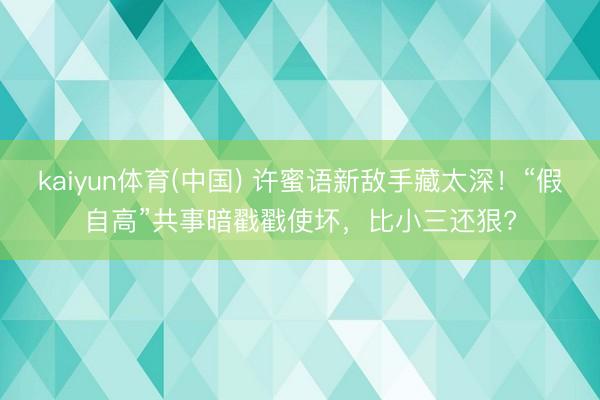 kaiyun体育(中国) 许蜜语新敌手藏太深！“假自高”共事暗戳戳使坏，比小三还狠?