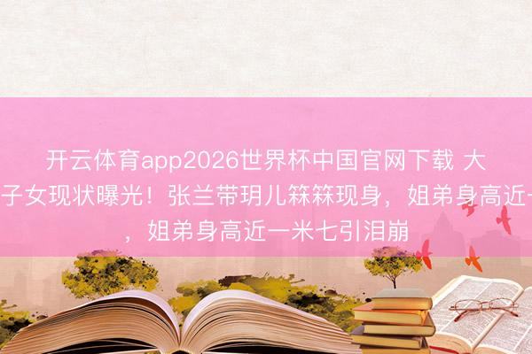 开云体育app2026世界杯中国官网下载 大S离世半年后子女现状曝光！张兰带玥儿箖箖现身，姐弟身高近一米七引泪崩