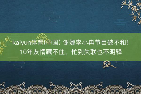 kaiyun体育(中国) 谢娜李小冉节目破不和！10年友情藏不住，忙到失联也不明释