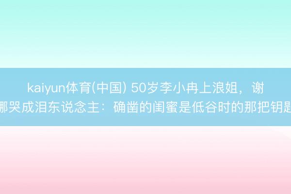 kaiyun体育(中国) 50岁李小冉上浪姐，谢娜哭成泪东说念主：确凿的闺蜜是低谷时的那把钥匙