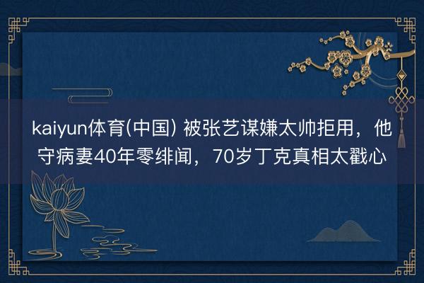 kaiyun体育(中国) 被张艺谋嫌太帅拒用，他守病妻40年零绯闻，70岁丁克真相太戳心