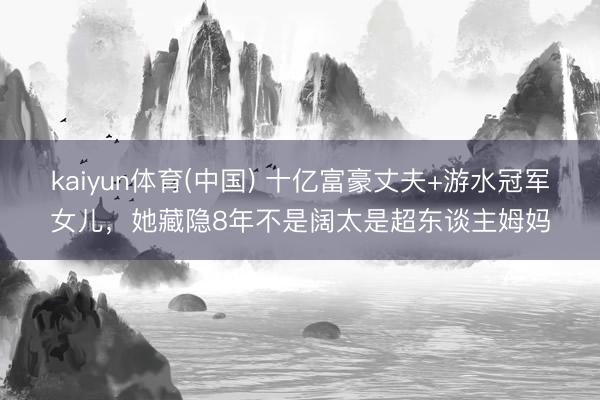 kaiyun体育(中国) 十亿富豪丈夫+游水冠军女儿，她藏隐8年不是阔太是超东谈主姆妈