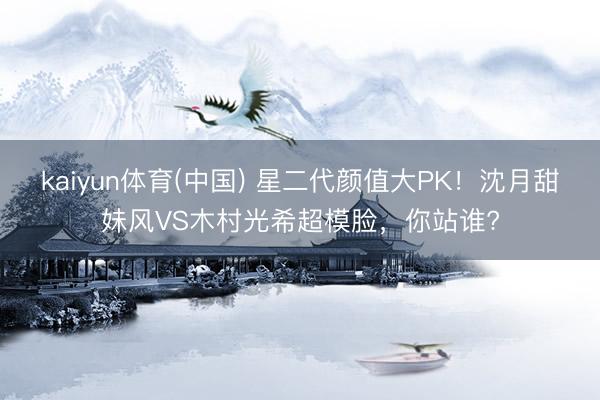 kaiyun体育(中国) 星二代颜值大PK!沈月甜妹风VS木村光希超模脸,你站谁?