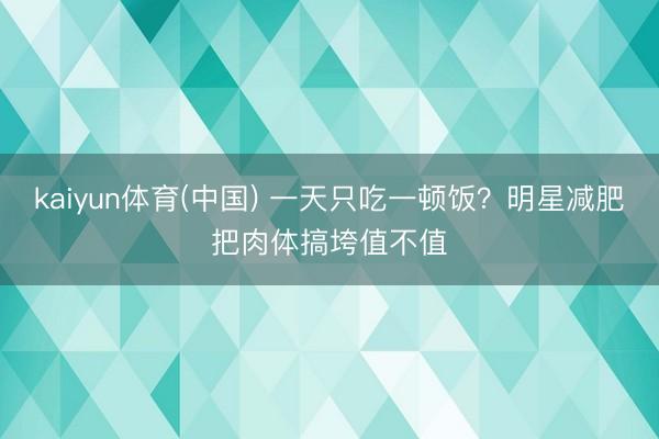 kaiyun体育(中国) 一天只吃一顿饭？明星减肥把肉体搞垮值不值