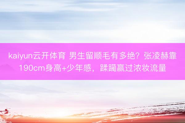 kaiyun云开体育 男生留顺毛有多绝？张凌赫靠190cm身高+少年感，蹂躏赢过浓妆流量
